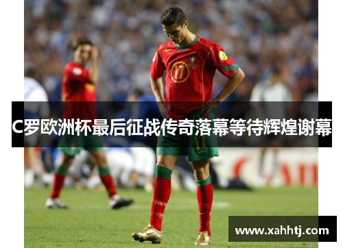 C罗欧洲杯最后征战传奇落幕等待辉煌谢幕