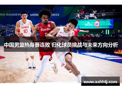 中国男篮热身赛连败 归化球员挑战与未来方向分析